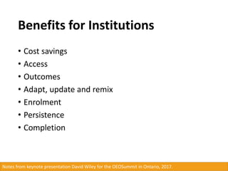 Benefits for Institutions
• Cost savings
• Access
• Outcomes
• Adapt, update and remix
• Enrolment
• Persistence
• Completion
Notes from keynote presentation David Wiley for the OEOSummit in Ontario, 2017.
 