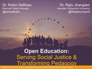 Open Education:
Serving Social Justice &
Transforming Pedagogy
Dr. Robin DeRosa
Plymouth State University
@actualham
Dr. Rajiv Jhangiani
Kwantlen Polytechnic University
@thatpsychprof
Selection of slides from the collaborative keynote for the OEOSummit in Ontario, 2017.
 