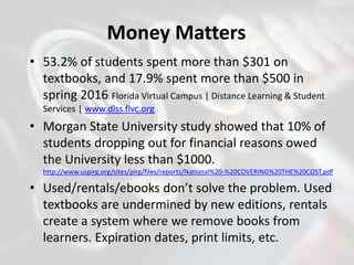 Money Matters
• 53.2% of students spent more than $301 on
textbooks, and 17.9% spent more than $500 in
spring 2016 Florida Virtual Campus | Distance Learning & Student
Services | www.dlss.flvc.org
• Morgan State University study showed that 10% of
students dropping out for financial reasons owed
the University less than $1000.
http://www.uspirg.org/sites/pirg/files/reports/National%20-%20COVERING%20THE%20COST.pdf
• Used/rentals/ebooks don’t solve the problem. Used
textbooks are undermined by new editions, rentals
create a system where we remove books from
learners. Expiration dates, print limits, etc.
 