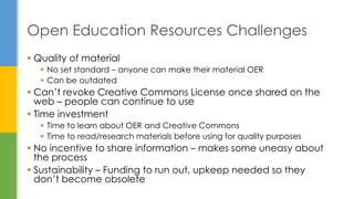  Quality of material
 No set standard – anyone can make their material OER
 Can be outdated
 Can’t revoke Creative Commons License once shared on the
web – people can continue to use
 Time investment
 Time to learn about OER and Creative Commons
 Time to read/research materials before using for quality purposes
 No incentive to share information – makes some uneasy about
the process
 Sustainability – Funding to run out, upkeep needed so they
don’t become obsolete
Open Education Resources Challenges
 