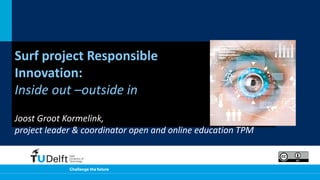 Surf project Responsible
Innovation:
Inside out –outside in
Joost Groot Kormelink,
project leader & coordinator open and online education TPM
 