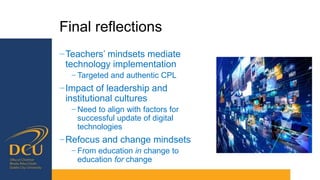Final reflections
−Teachers’ mindsets mediate
technology implementation
− Targeted and authentic CPL
−Impact of leadership and
institutional cultures
− Need to align with factors for
successful update of digital
technologies
−Refocus and change mindsets
− From education in change to
education for change
 