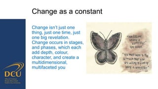 Change as a constant
Change isn’t just one
thing, just one time, just
one big revelation.
Change occurs in stages,
and phases, which each
add depth, colour,
character, and create a
multidimensional,
multifaceted you
 