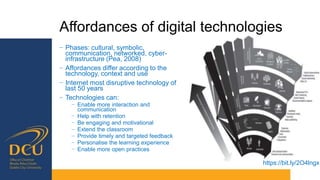 Affordances of digital technologies
− Phases: cultural, symbolic,
communication, networked, cyber-
infrastructure (Pea, 2008)
− Affordances differ according to the
technology, context and use
− Internet most disruptive technology of
last 50 years
− Technologies can:
− Enable more interaction and
communication
− Help with retention
− Be engaging and motivational
− Extend the classroom
− Provide timely and targeted feedback
− Personalise the learning experience
− Enable more open practices
https://bit.ly/2O4lngx
 