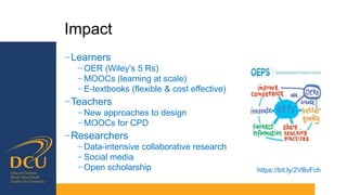 Impact
−Learners
− OER (Wiley’s 5 Rs)
− MOOCs (learning at scale)
− E-textbooks (flexible & cost effective)
−Teachers
− New approaches to design
− MOOCs for CPD
−Researchers
− Data-intensive collaborative research
− Social media
− Open scholarship https://bit.ly/2VBvFch
 