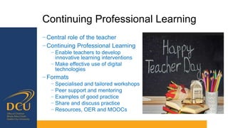 Continuing Professional Learning
− Central role of the teacher
− Continuing Professional Learning
− Enable teachers to develop
innovative learning interventions
− Make effective use of digital
technologies
− Formats
− Specialised and tailored workshops
− Peer support and mentoring
− Examples of good practice
− Share and discuss practice
− Resources, OER and MOOCs
 