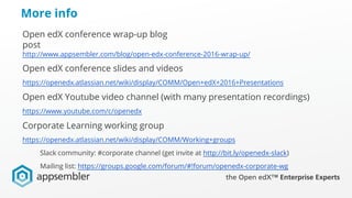 More info
Open edX conference wrap-up blog
post
http://www.appsembler.com/blog/open-edx-conference-2016-wrap-up/
Open edX conference slides and videos
https://openedx.atlassian.net/wiki/display/COMM/Open+edX+2016+Presentations
Open edX Youtube video channel (with many presentation recordings)
https://www.youtube.com/c/openedx
Corporate Learning working group
https://openedx.atlassian.net/wiki/display/COMM/Working+groups
Slack community: #corporate channel (get invite at http://bit.ly/openedx-slack)
Mailing list: https://groups.google.com/forum/#!forum/openedx-corporate-wg
 