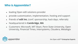 Who is Appsembler?
● leading Open edX solutions provider
● provide customization, implementation, hosting and support
● friends of edX Inc. (conf. sponsorship, hack days, referrals)
● headquartered in Cambridge, MA
● Customers: Microsoft, MIT Sloan, Penn State University, Open
University, Financial Times, Intersystems, Cloudera, Metalogix
 