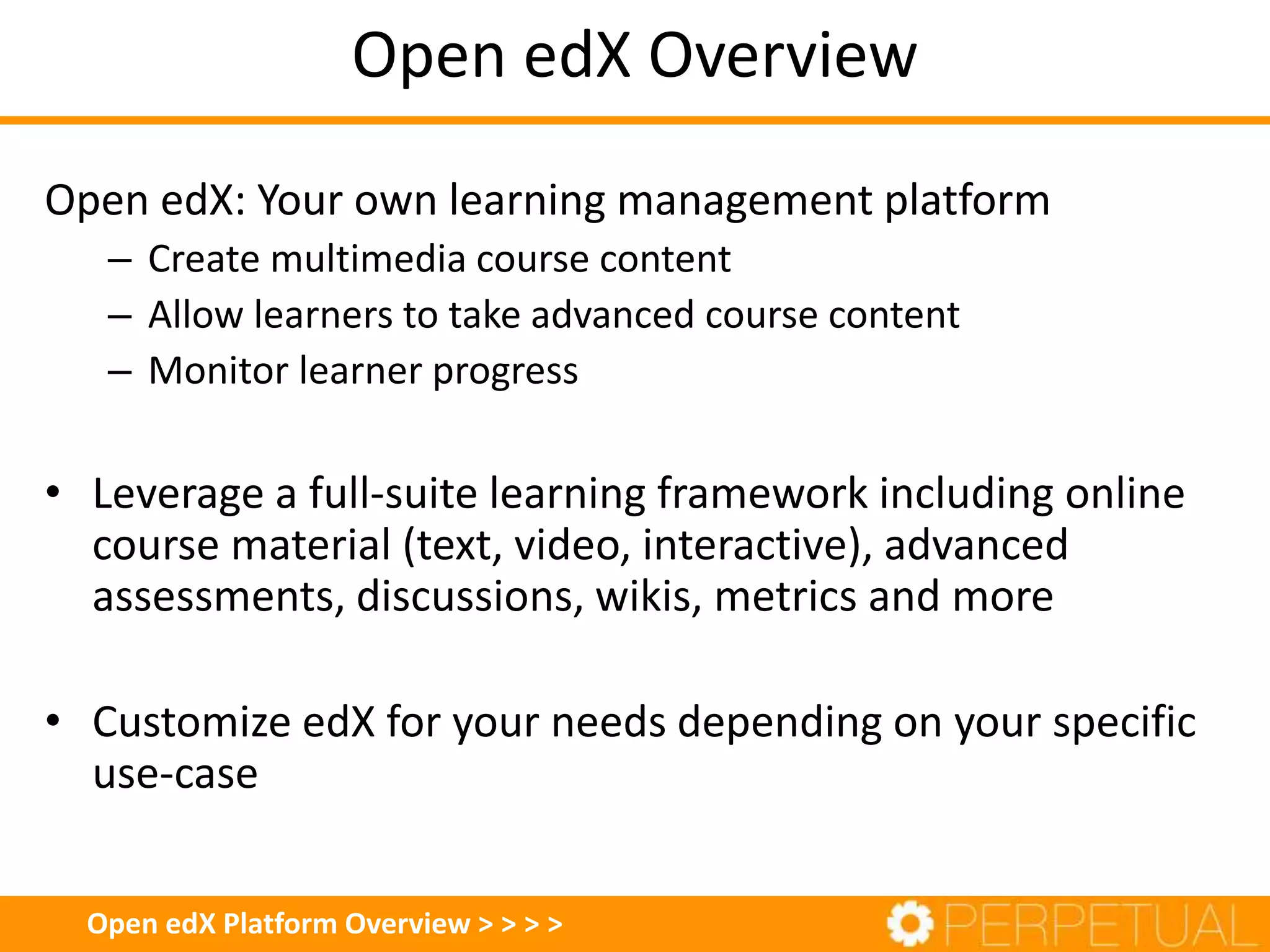 Open edX Overview
Open edX Platform Overview > > > >
Open edX: Your own learning management platform
– Create multimedia course content
– Allow learners to take advanced course content
– Monitor learner progress
• Leverage a full-suite learning framework including online
course material (text, video, interactive), advanced
assessments, discussions, wikis, metrics and more
• Customize edX for your needs depending on your specific
use-case
 