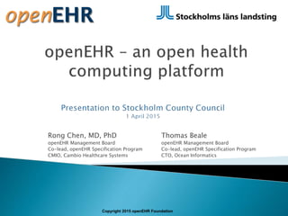 Rong Chen, MD, PhD
openEHR Management Board
Co-lead, openEHR Specification Program
CMIO, Cambio Healthcare Systems
Copyright 2015 openEHR Foundation
Thomas Beale
openEHR Management Board
Co-lead, openEHR Specification Program
CTO, Ocean Informatics
 