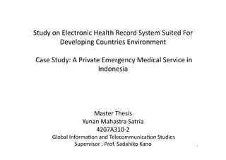 Study on Electronic Health Record System Suited For 
        Developing Countries Environment 

 Case Study: A Private Emergency Medical Service in 
                      Indonesia




                     Master Thesis 
                 Yunan Mahastra Satria 
                     4207A310‐2 
      Global InformaLon and TelecommunicaLon Studies 
                Supervisor : Prof. Sadahiko Kano
       
 