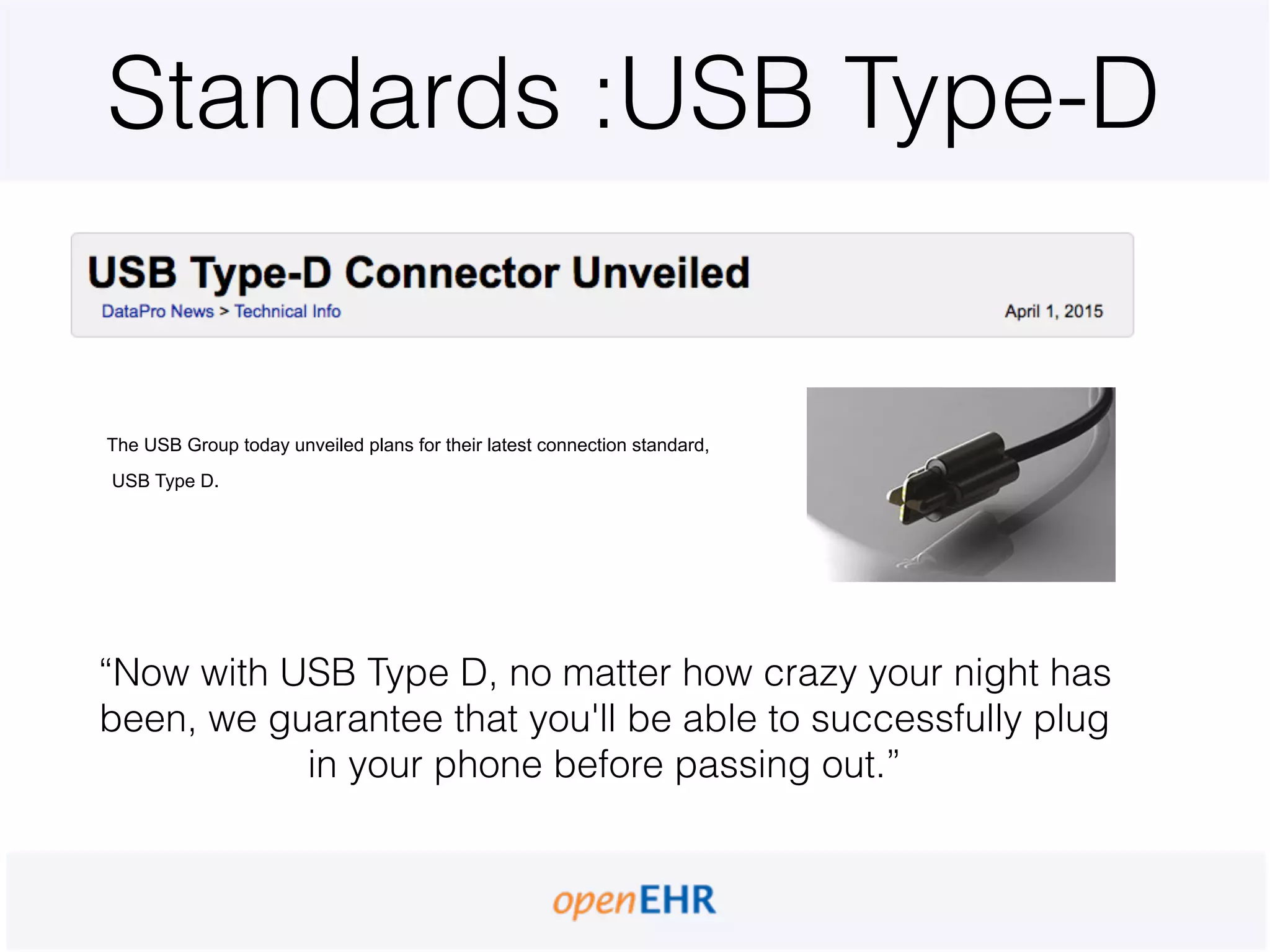 Standards :USB Type-D
The USB Group today unveiled plans for their latest connection standard,
USB Type D.
“Now with USB Type D, no matter how crazy your night has
been, we guarantee that you'll be able to successfully plug
in your phone before passing out.”
 