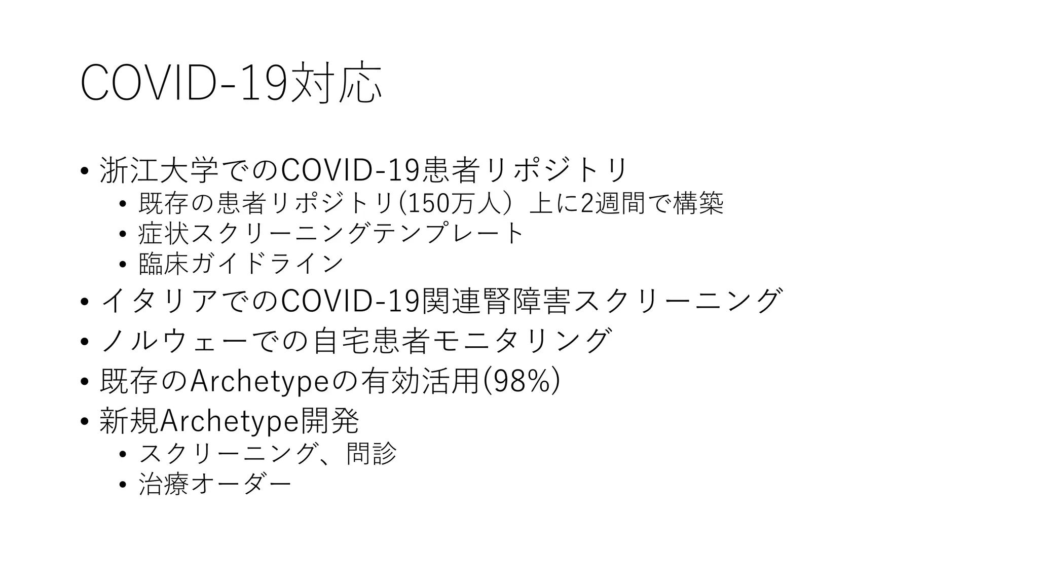 COVID-19対応
• 浙江大学でのCOVID-19患者リポジトリ
• 既存の患者リポジトリ(150万人）上に2週間で構築
• 症状スクリーニングテンプレート
• 臨床ガイドライン
• イタリアでのCOVID-19関連腎障害スクリーニング
• ノルウェーでの自宅患者モニタリング
• 既存のArchetypeの有効活用(98%)
• 新規Archetype開発
• スクリーニング、問診
• 治療オーダー
 