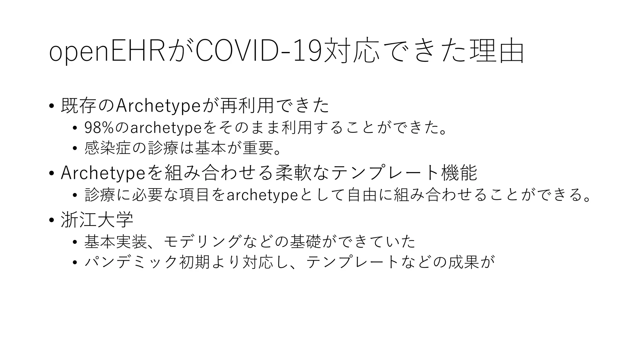openEHRがCOVID-19対応できた理由
• 既存のArchetypeが再利用できた
• 98%のarchetypeをそのまま利用することができた。
• 感染症の診療は基本が重要。
• Archetypeを組み合わせる柔軟なテンプレート機能
• 診療に必要な項目をarchetypeとして自由に組み合わせることができる。
• 浙江大学
• 基本実装、モデリングなどの基礎ができていた
• パンデミック初期より対応し、テンプレートなどの成果が
 