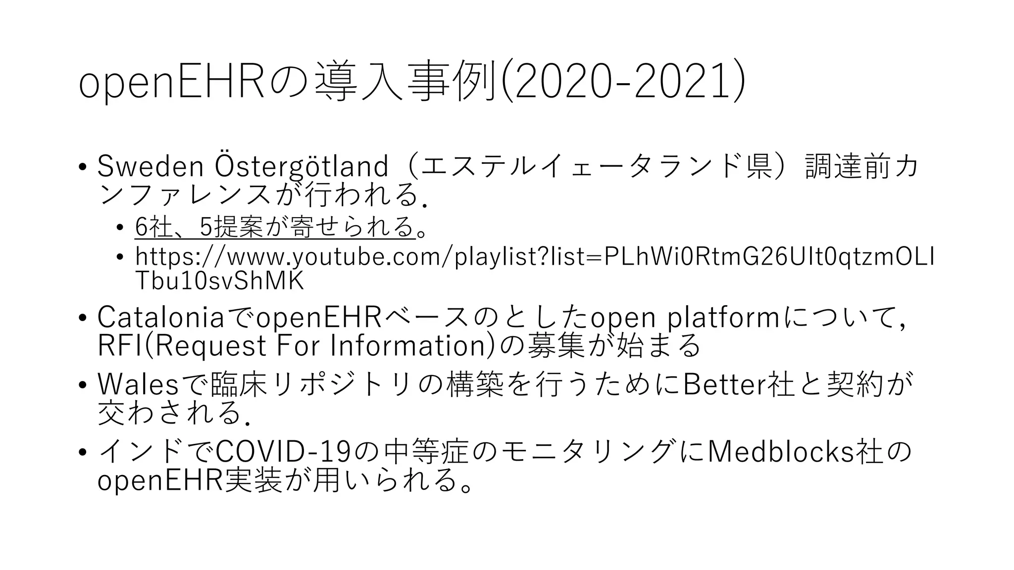 openEHRの導入事例(2020-2021)
• Sweden Östergötland（エステルイェータランド県）調達前カ
ンファレンスが行われる．
• 6社、5提案が寄せられる。
• https://www.youtube.com/playlist?list=PLhWi0RtmG26UIt0qtzmOLI
Tbu10svShMK
• CataloniaでopenEHRベースのとしたopen platformについて，
RFI(Request For Information)の募集が始まる
• Walesで臨床リポジトリの構築を行うためにBetter社と契約が
交わされる．
• インドでCOVID-19の中等症のモニタリングにMedblocks社の
openEHR実装が用いられる。
 