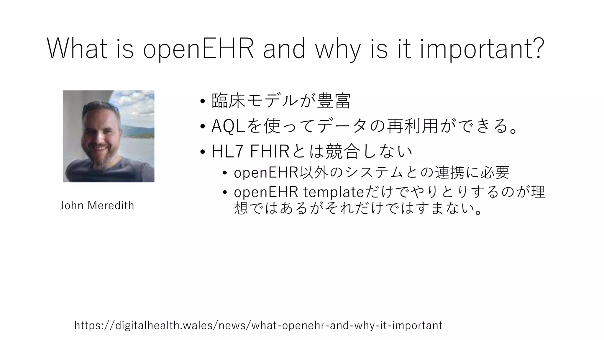 What is openEHR and why is it important?
• 臨床モデルが豊富
• AQLを使ってデータの再利用ができる。
• HL7 FHIRとは競合しない
• openEHR以外のシステムとの連携に必要
• openEHR templateだけでやりとりするのが理
想ではあるがそれだけではすまない。
John Meredith
https://digitalhealth.wales/news/what-openehr-and-why-it-important
 