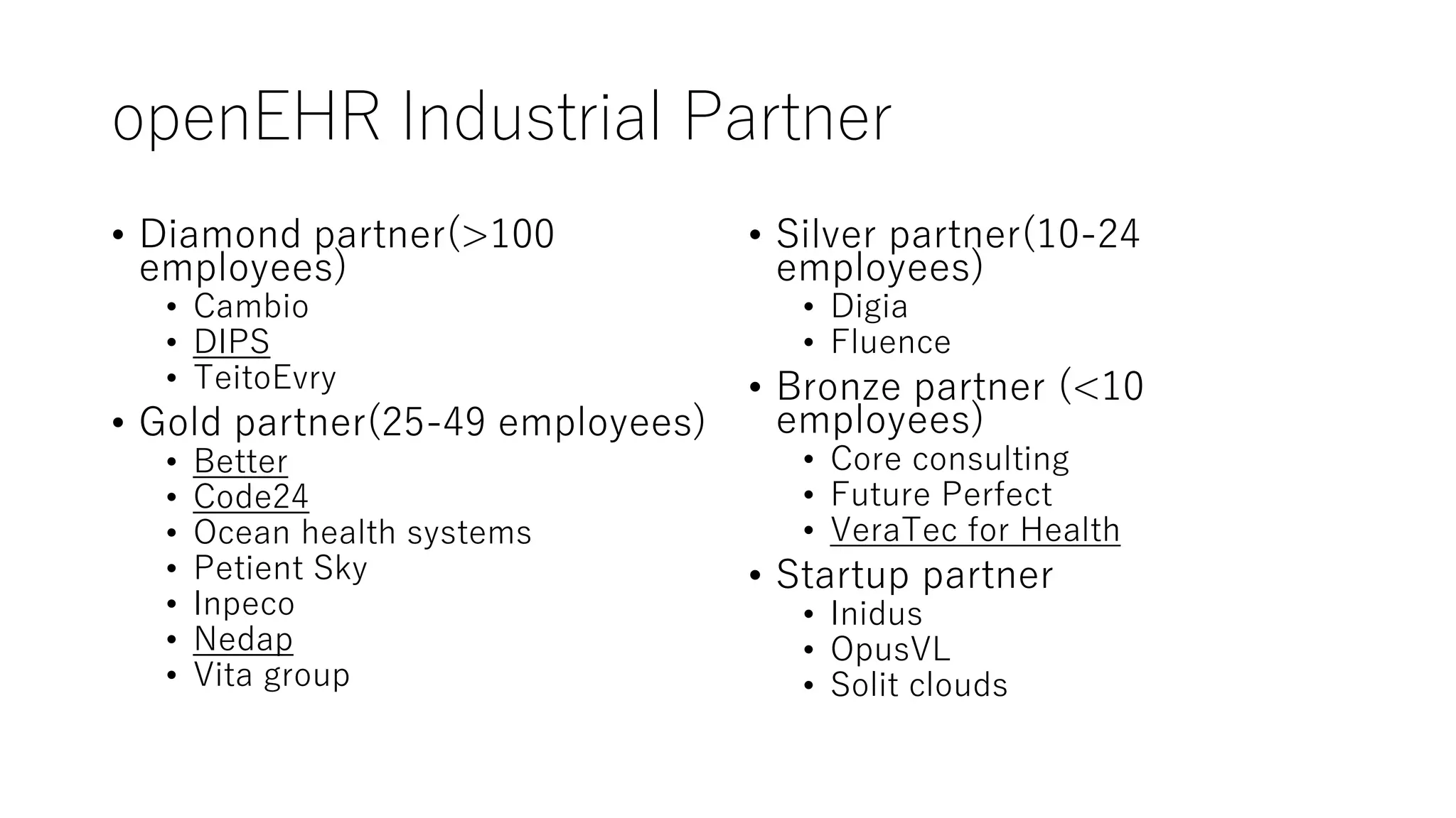 openEHR Industrial Partner
• Diamond partner(>100
employees)
• Cambio
• DIPS
• TeitoEvry
• Gold partner(25-49 employees)
• Better
• Code24
• Ocean health systems
• Petient Sky
• Inpeco
• Nedap
• Vita group
• Silver partner(10-24
employees)
• Digia
• Fluence
• Bronze partner (<10
employees)
• Core consulting
• Future Perfect
• VeraTec for Health
• Startup partner
• Inidus
• OpusVL
• Solit clouds
 
