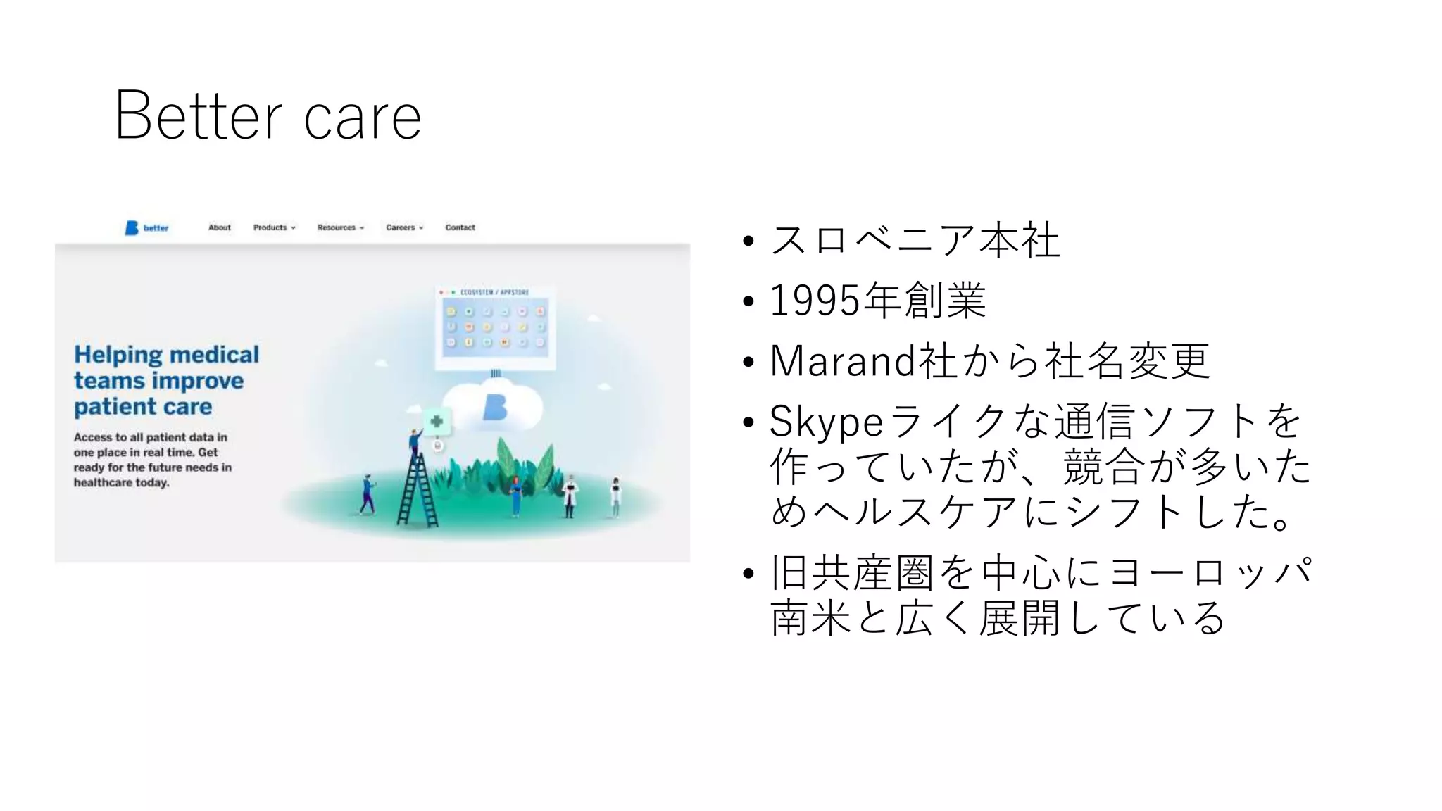 Better care
• スロベニア • スロベニア本社
• 1995年創業
• Marand社から社名変更
• Skypeライクな通信ソフトを
作っていたが、競合が多いた
めヘルスケアにシフトした。
• 旧共産圏を中心にヨーロッパ
南米と広く展開している
 