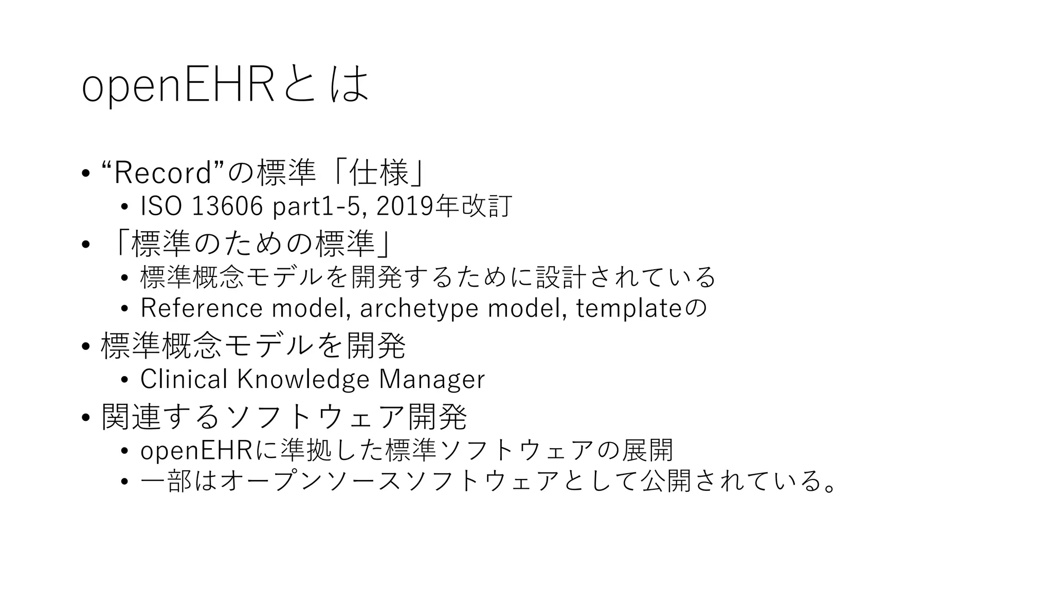 openEHRとは
• “Record”の標準「仕様」
• ISO 13606 part1-5, 2019年改訂
• 「標準のための標準」
• 標準概念モデルを開発するために設計されている
• Reference model, archetype model, templateの
• 標準概念モデルを開発
• Clinical Knowledge Manager
• 関連するソフトウェア開発
• openEHRに準拠した標準ソフトウェアの展開
• 一部はオープンソースソフトウェアとして公開されている。
 