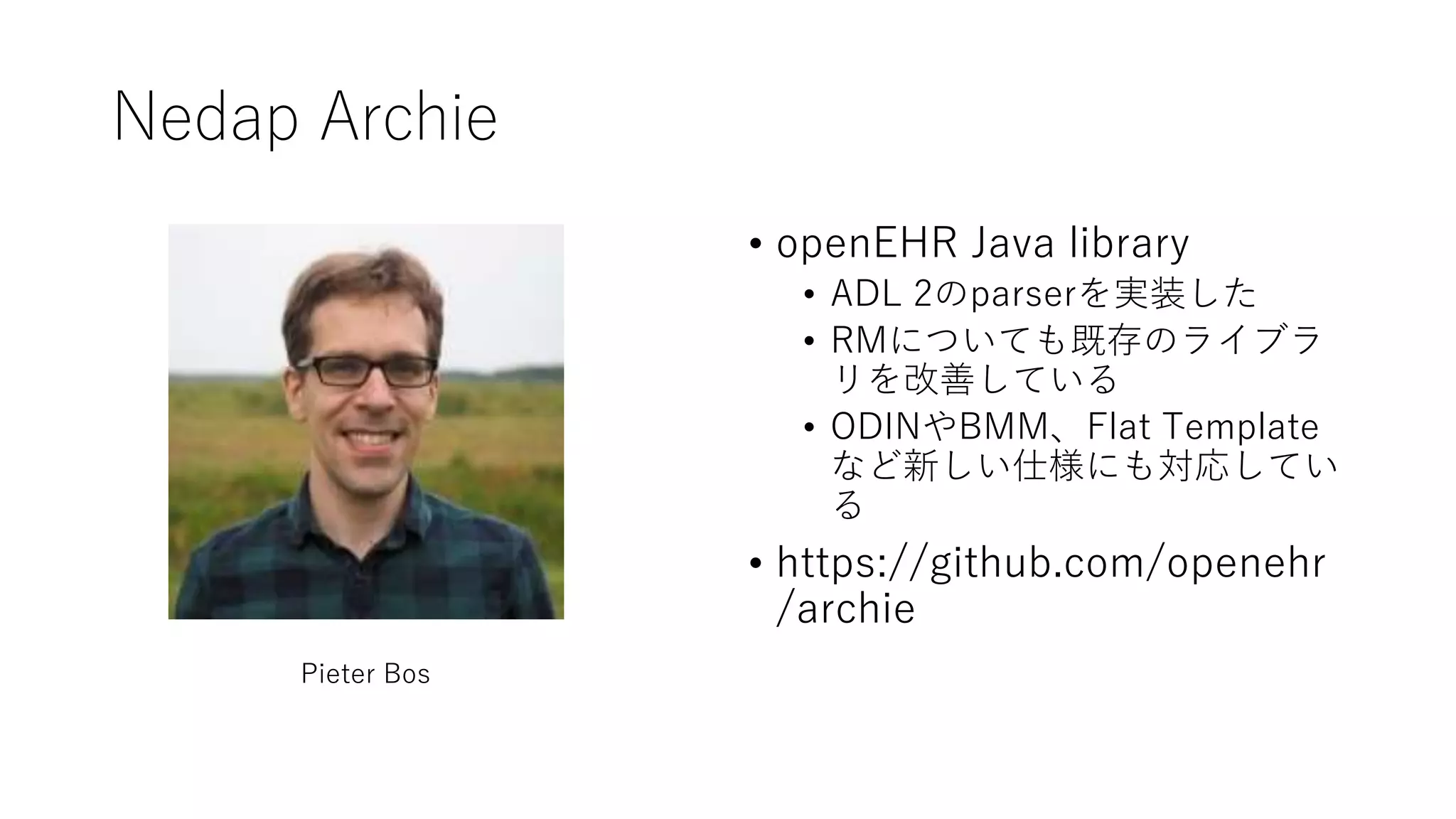 Nedap Archie
• openEHR Java library
• ADL 2のparserを実装した
• RMについても既存のライブラ
リを改善している
• ODINやBMM、Flat Template
など新しい仕様にも対応してい
る
• https://github.com/openehr
/archie
Pieter Bos
 