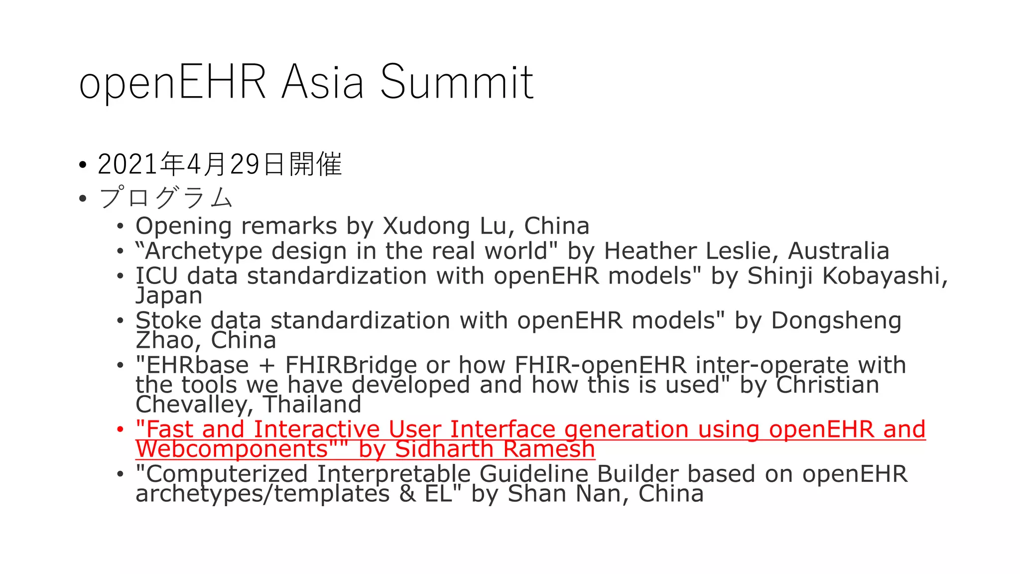 openEHR Asia Summit
• 2021年4月29日開催
• プログラム
• Opening remarks by Xudong Lu, China
• “Archetype design in the real world" by Heather Leslie, Australia
• ICU data standardization with openEHR models" by Shinji Kobayashi,
Japan
• Stoke data standardization with openEHR models" by Dongsheng
Zhao, China
• "EHRbase + FHIRBridge or how FHIR-openEHR inter-operate with
the tools we have developed and how this is used" by Christian
Chevalley, Thailand
• "Fast and Interactive User Interface generation using openEHR and
Webcomponents"" by Sidharth Ramesh
• "Computerized Interpretable Guideline Builder based on openEHR
archetypes/templates & EL" by Shan Nan, China
 