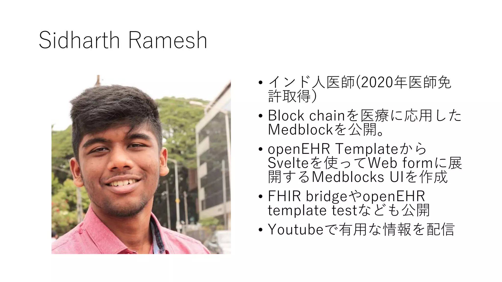 Sidharth Ramesh
• インド人医師(2020年医師免
許取得）
• Block chainを医療に応用した
Medblockを公開。
• openEHR Templateから
Svelteを使ってWeb formに展
開するMedblocks UIを作成
• FHIR bridgeやopenEHR
template testなども公開
• Youtubeで有用な情報を配信
 