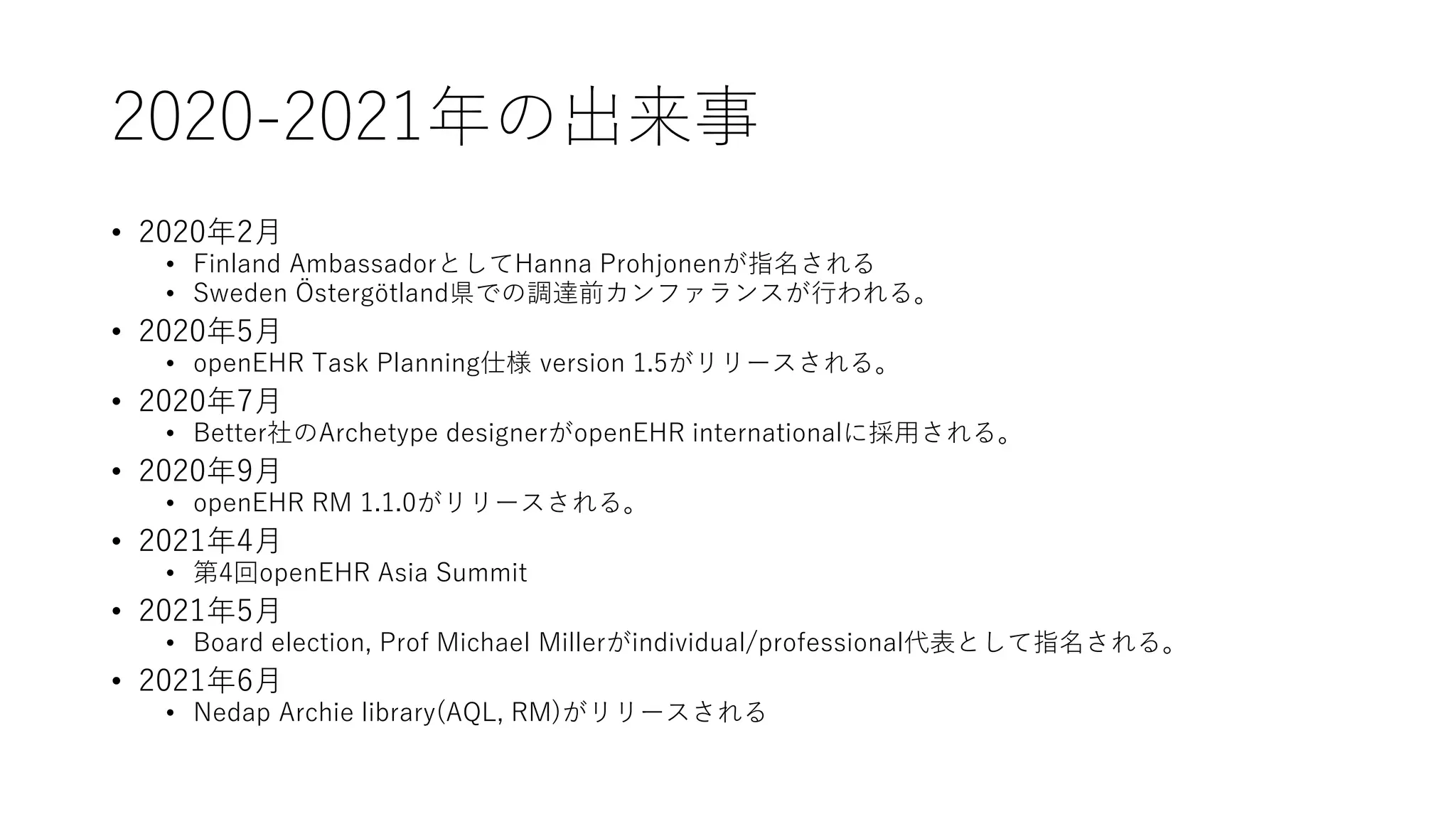 2020-2021年の出来事
• 2020年2月
• Finland AmbassadorとしてHanna Prohjonenが指名される
• Sweden Östergötland県での調達前カンファランスが行われる。
• 2020年5月
• openEHR Task Planning仕様 version 1.5がリリースされる。
• 2020年7月
• Better社のArchetype designerがopenEHR internationalに採用される。
• 2020年9月
• openEHR RM 1.1.0がリリースされる。
• 2021年4月
• 第4回openEHR Asia Summit
• 2021年5月
• Board election, Prof Michael Millerがindividual/professional代表として指名される。
• 2021年6月
• Nedap Archie library(AQL, RM)がリリースされる
 
