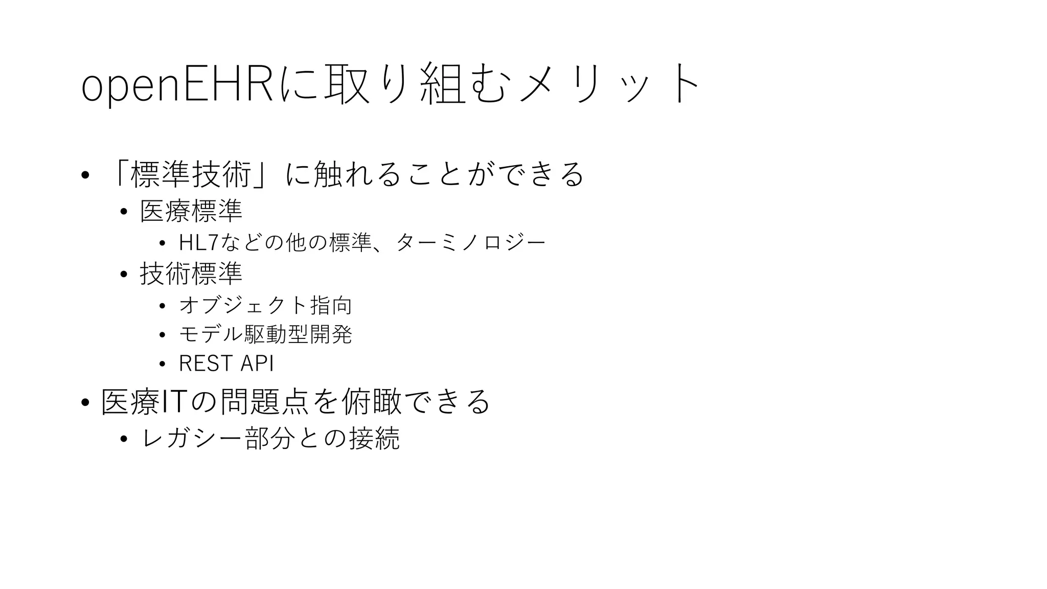 openEHRに取り組むメリット
• 「標準技術」に触れることができる
• 医療標準
• HL7などの他の標準、ターミノロジー
• 技術標準
• オブジェクト指向
• モデル駆動型開発
• REST API
• 医療ITの問題点を俯瞰できる
• レガシー部分との接続
 