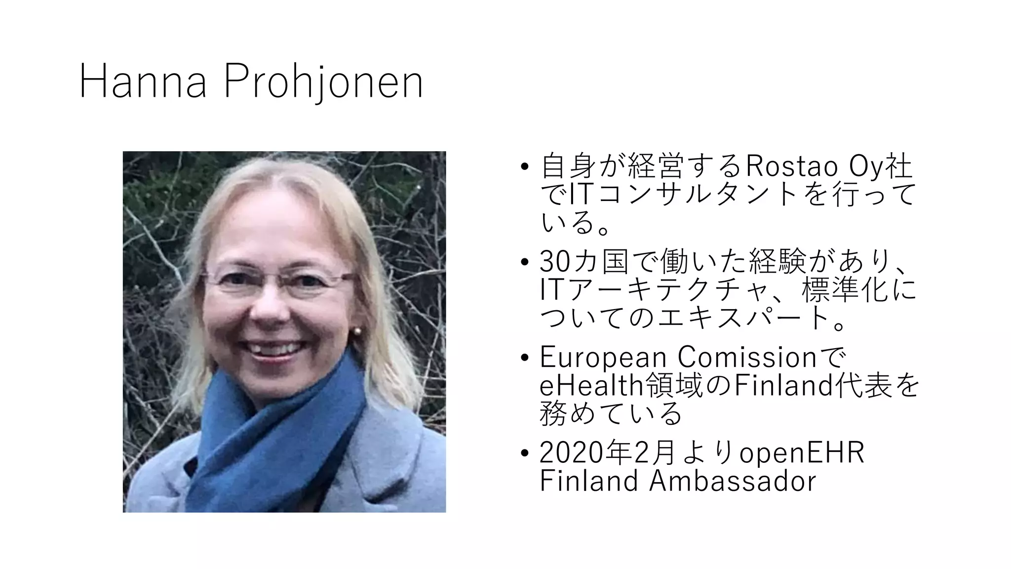 Hanna Prohjonen
• 自身が経営するRostao Oy社
でITコンサルタントを行って
いる。
• 30カ国で働いた経験があり、
ITアーキテクチャ、標準化に
ついてのエキスパート。
• European Comissionで
eHealth領域のFinland代表を
務めている
• 2020年2月よりopenEHR
Finland Ambassador
 