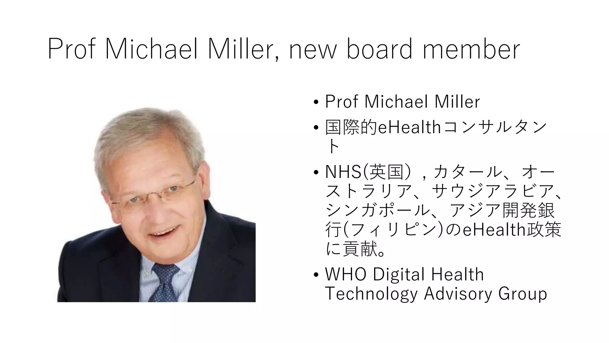 Prof Michael Miller, new board member
• Prof Michael Miller
• 国際的eHealthコンサルタン
ト
• NHS(英国）, カタール、オー
ストラリア、サウジアラビア、
シンガポール、アジア開発銀
行(フィリピン)のeHealth政策
に貢献。
• WHO Digital Health
Technology Advisory Group
 