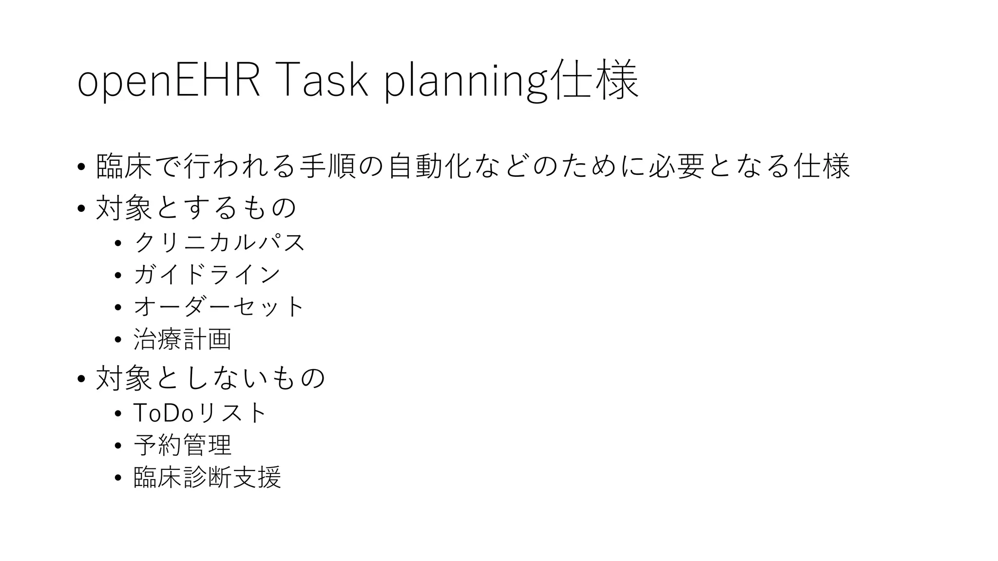 openEHR Task planning仕様
• 臨床で行われる手順の自動化などのために必要となる仕様
• 対象とするもの
• クリニカルパス
• ガイドライン
• オーダーセット
• 治療計画
• 対象としないもの
• ToDoリスト
• 予約管理
• 臨床診断支援
 