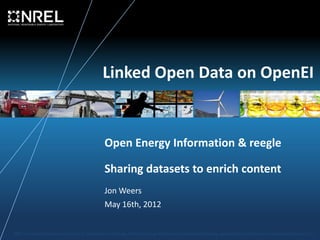 Linked Open Data on OpenEI


                                                  Open Energy Information & reegle

                                                  Sharing datasets to enrich content
                                                  Jon Weers
                                                  May 16th, 2012


NREL is a national laboratory of the U.S. Department of Energy, Office of Energy Efficiency and Renewable Energy, operated by the Alliance for Sustainable Energy, LLC.
 