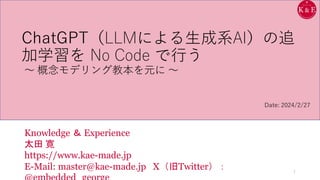 ChatGPT（LLMによる生成系AI）の追
加学習を No Code で行う
～ 概念モデリング教本を元に ～
Knowledge ＆ Experience
太田 寛
https://www.kae-made.jp
E-Mail: master@kae-made.jp X（旧Twitter）： 1
Date: 2024/2/27
 