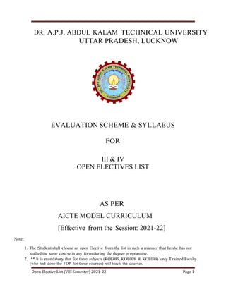 Open Elective List (VIII Semester) 2021-22 Page 1
DR. A.P.J. ABDUL KALAM TECHNICAL UNIVERSITY
UTTAR PRADESH, LUCKNOW
EVALUATION SCHEME & SYLLABUS
FOR
III & IV
OPEN ELECTIVES LIST
AS PER
AICTE MODEL CURRICULUM
[Effective from the Session: 2021-22]
Note:
1. The Student shall choose an open Elective from the list in such a manner that he/she has not
studied the same course in any form during the degree programme.
2. ** It is mandatory that for these subjects (KOE089, KOE098 & KOE099) only Trained Faculty
(who had done the FDP for these courses) will teach the courses.
 
