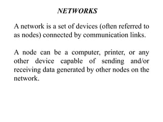 NETWORKS
A network is a set of devices (often referred to
as nodes) connected by communication links.
A node can be a computer, printer, or any
other device capable of sending and/or
receiving data generated by other nodes on the
network.
 