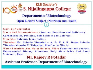 Unit 2 :Nutrients:
Macro And Micronutrients - Sources, Functions and Deficiency.
Carbohydrates, Proteins, Fats Sources and Calories.
Minerals: Calcium, Iron, Iodine.
Vitamins: Fat Soluble Vitamins – A, D, E & K. Water Soluble
Vitamins Vitamin C, Thiamine, Riboflavin, Niacin.
Water Functions And Water Balance. Fibre Functions and sources.
Recommended Dietary Allowance, Body Mass Index And Basal
Metabolic Rate
1
1
KLE Society’s
S. Nijalingappa College
Open Elective Subject : Nutrition and Health
 