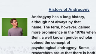 History of Androgyny
Androgyny has a long history,
although not always by that
name. The term, however, gained
more prominence in the 1970s when
Bem, a well known gender scholar,
coined the concept of
psychological androgyny. Some
12
 