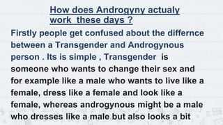 How does Androgyny actualy
work these days ?
Firstly people get confused about the differnce
between a Transgender and Androgynous
person . Its is simple , Transgender is
someone who wants to change their sex and
for example like a male who wants to live like a
female, dress like a female and look like a
female, whereas androgynous might be a male
who dresses like a male but also looks a bit
13
 