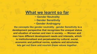 What we learnt so far
~ Gender Neutrality
~ Gender Sensitivity
~ Gender Androgyny
the concepts like gender neutrality , gender Sensitivity is a
development perspective that recognizes the unequal status
and situation of women and men in society. — Women and
men have different development needs and interests, which
is institutionalized and perpetuated by cultural, social,
economic and political norms, systems and structures.
lets get out there and nourish these values together .
16
 
