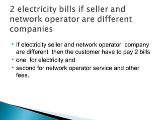  If electricity seller and network operator company 
are different then the customer have to pay 2 bills 
 one for electricity and 
 second for network operator service and other 
fees. 
 