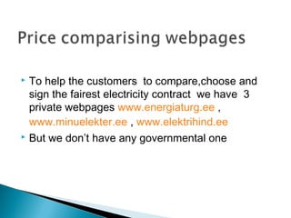  To help the customers to compare,choose and 
sign the fairest electricity contract we have 3 
private webpages www.energiaturg.ee , 
www.minuelekter.ee , www.elektrihind.ee 
 But we don’t have any governmental one 
 