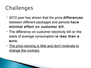  2013 year has shown that the price differences 
between different packages and periods have 
minimal effect on customer bill. 
 The difference on customer electricity bill on the 
basis of average consumption is less than a 
euro. 
 The price winning is little and don’t motivate to 
change the contract 
 