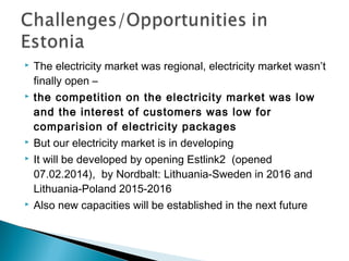  The electricity market was regional, electricity market wasn’t 
finally open – 
 the competition on the electricity market was low 
and the interest of customers was low for 
comparision of electricity packages 
 But our electricity market is in developing 
 It will be developed by opening Estlink2 (opened 
07.02.2014), by Nordbalt: Lithuania-Sweden in 2016 and 
Lithuania-Poland 2015-2016 
 Also new capacities will be established in the next future 
 