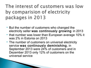  But the number of customers who changed the 
electricity seller was continously growing in 2013 
 that number was lower than European average 10% it 
was 2% in Estonia on 2013 
 The number of customers on universal electricity 
service was continously deminishing, in 
September 2013 were 24% of customers and in 
Dezember 2013 only 12% of customers on the 
universal service 
 