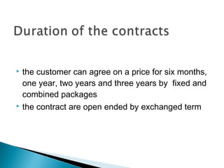  the customer can agree on a price for six months, 
one year, two years and three years by fixed and 
combined packages 
 the contract are open ended by exchanged term 
 