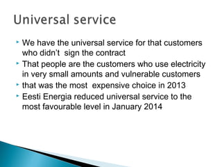  We have the universal service for that customers 
who didn’t sign the contract 
 That people are the customers who use electricity 
in very small amounts and vulnerable customers 
 that was the most expensive choice in 2013 
 Eesti Energia reduced universal service to the 
most favourable level in January 2014 
 