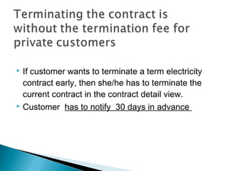  If customer wants to terminate a term electricity 
contract early, then she/he has to terminate the 
current contract in the contract detail view. 
 Customer has to notify 30 days in advance 
 