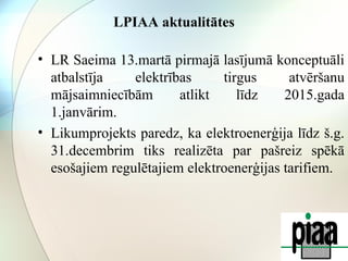 LPIAA aktualitātes 
• LR Saeima 13.martā pirmajā lasījumā konceptuāli 
atbalstīja elektrības tirgus atvēršanu 
mājsaimniecībām atlikt līdz 2015.gada 
1.janvārim. 
• Likumprojekts paredz, ka elektroenerģija līdz š.g. 
31.decembrim tiks realizēta par pašreiz spēkā 
esošajiem regulētajiem elektroenerģijas tarifiem. 
 