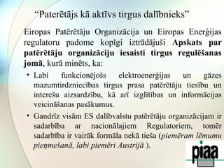 “Paterētājs kā aktīvs tirgus dalībnieks” 
Eiropas Patērētāju Organizācija un Eiropas Enerģijas 
regulatoru padome kopīgi iztrādājuši Apskats par 
patērētāju organizāciju iesaisti tirgus regulēšanas 
jomā, kurā minēts, ka: 
• Labi funkcionējošs elektroenerģijas un gāzes 
mazumtirdzniecības tirgus prasa patērētāju tiesību un 
interešu aizsardzību, kā arī izglītības un informācijas 
veicināšanas pasākumus. 
• Gandrīz visām ES dalībvalstu patērētāju organizācijam ir 
sadarbība ar nacionālajiem Regulatoriem, tomēr 
sadarbība ir vairāk formāla nekā tieša (piemēram lēmumu 
pieņmešanā, labi piemēri Austrijā ). 
 