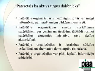 “Paterētājs kā aktīvs tirgus dalībnieks” 
• Patērētāju organizācijas ir nozīmīgas, jo tās var sniegt 
informāciju par iespējamiem pārkāpumiem tirgū. 
• Patērētāju organizācijas sniedz norādījumus 
patērētājiem par cenām un tiesībām, tādējādi rosinot 
patērētājus uzņemties iniciatīvu savu tiesību 
aizsardzībai. 
• Patērētāju organizācijas ir iesaistītas sūdzību 
izskatīšanā un alternatīvo domstarpību risināšana. 
• Patērētāju organizācijas var plaši izplatīt informāciju 
sabiedrībā. 
 